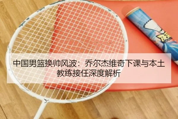 中国男篮换帅风波：乔尔杰维奇下课与本土教练接任深度解析